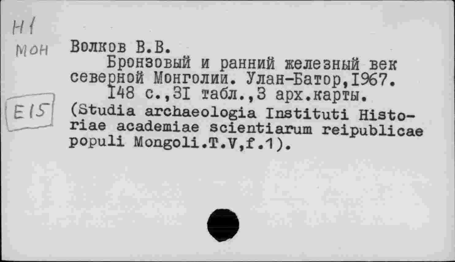 ﻿Hl мои
Волков В.В.
Бронзовый и ранний железный век северной Монголии. Улан-Батор,1967.
148 с.,31 табл.,3 арх.карты.
(Studia archaeologia Institut! Histo-riae academiae scientiarum reipublicae populi Mongoli.T.Vjf.1).